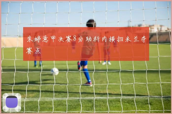 朱婷意甲决赛8分助科内横扫米兰夺赛点