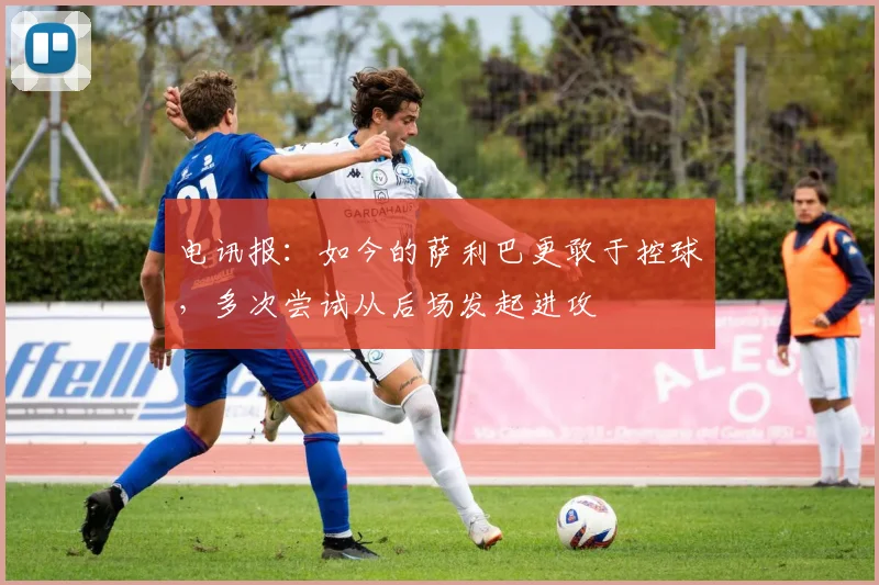 电讯报：如今的萨利巴更敢于控球，多次尝试从后场发起进攻