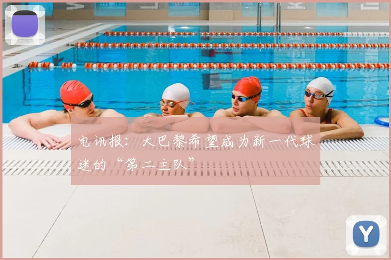 电讯报：大巴黎希望成为新一代球迷的“第二主队”