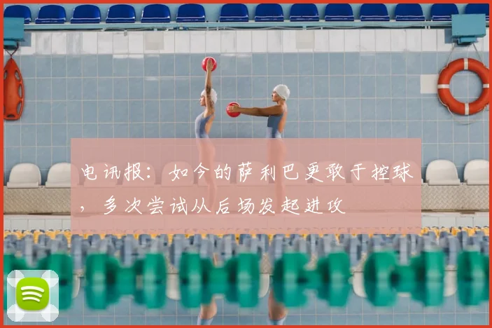 电讯报：如今的萨利巴更敢于控球，多次尝试从后场发起进攻