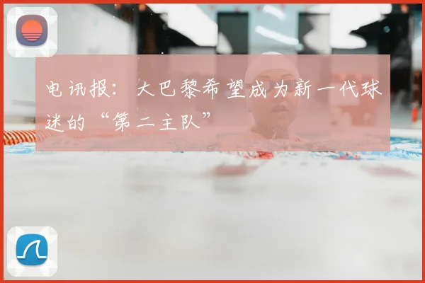 电讯报：大巴黎希望成为新一代球迷的“第二主队”